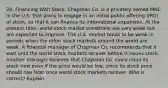 20. Financing With Stock. Chapman Co. is a privately owned MNC in the U.S. that plans to engage in an initial public offering (IPO) of stock, so that it can finance its international expansion. At the present time, world stock market conditions are very weak but are expected to improve. The U.S. market tends to be weak in periods when the other stock markets around the world are weak. A financial manager of Chapman Co. recommends that it wait until the world stock markets recover before it issues stock. Another manager believes that Chapman Co. could issue its stock now even if the price would be low, since its stock price should rise later once world stock markets recover. Who is correct? Explain.