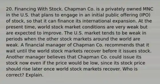 20. Financing With Stock. Chapman Co. is a privately owned MNC in the U.S. that plans to engage in an initial public offering (IPO) of stock, so that it can finance its international expansion. At the present time, world stock market conditions are very weak but are expected to improve. The U.S. market tends to be weak in periods when the other stock markets around the world are weak. A financial manager of Chapman Co. recommends that it wait until the world stock markets recover before it issues stock. Another manager believes that Chapman Co. could issue its stock now even if the price would be low, since its stock price should rise later once world stock markets recover. Who is correct? Explain.