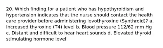 20. Which finding for a patient who has hypothyroidism and hypertension indicates that the nurse should contact the health care provider before administering levothyroxine (Synthroid)? a. Increased thyroxine (T4) level b. Blood pressure 112/62 mm Hg c. Distant and difficult to hear heart sounds d. Elevated thyroid stimulating hormone level