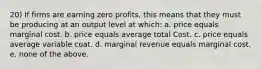 20) If firms are earning zero profits, this means that they must be producing at an output level at which: a. price equals marginal cost. b. price equals average total Cost. c. price equals average variable coat. d. marginal revenue equals marginal cost. e. none of the above.