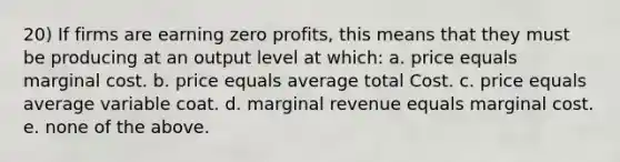 20) If firms are earning zero profits, this means that they must be producing at an output level at which: a. price equals marginal cost. b. price equals average total Cost. c. price equals average variable coat. d. marginal revenue equals marginal cost. e. none of the above.