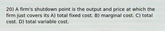 20) A firm's shutdown point is the output and price at which the firm just covers its A) total fixed cost. B) marginal cost. C) total cost. D) total variable cost.