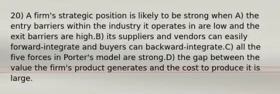 20) A firm's strategic position is likely to be strong when A) the entry barriers within the industry it operates in are low and the exit barriers are high.B) its suppliers and vendors can easily forward-integrate and buyers can backward-integrate.C) all the five forces in Porter's model are strong.D) the gap between the value the firm's product generates and the cost to produce it is large.