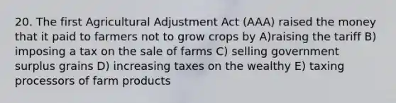 20. The first Agricultural Adjustment Act (AAA) raised the money that it paid to farmers not to grow crops by A)raising the tariff B) imposing a tax on the sale of farms C) selling government surplus grains D) increasing taxes on the wealthy E) taxing processors of farm products