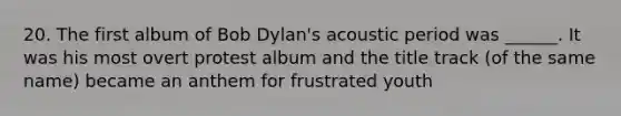 20. The first album of Bob Dylan's acoustic period was ______. It was his most overt protest album and the title track (of the same name) became an anthem for frustrated youth