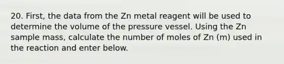 20. First, the data from the Zn metal reagent will be used to determine the volume of the pressure vessel. Using the Zn sample mass, calculate the number of moles of Zn (m) used in the reaction and enter below.