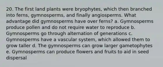 20. The first land plants were bryophytes, which then branched into ferns, gymnosperms, and finally angiosperms. What advantage did gymnosperms have over ferns? a. Gymnosperms produce pollen and do not require water to reproduce b. Gymnosperms go through alternation of generations c. Gymnosperms have a vascular system, which allowed them to grow taller d. The gymnosperms can grow larger gametophytes e. Gymnosperms can produce flowers and fruits to aid in seed dispersal