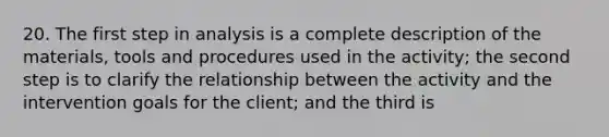 20. The first step in analysis is a complete description of the materials, tools and procedures used in the activity; the second step is to clarify the relationship between the activity and the intervention goals for the client; and the third is