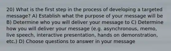 20) What is the first step in the process of developing a targeted message? A) Establish what the purpose of your message will be B) Determine who you will deliver your message to C) Determine how you will deliver your message (e.g. asynchronous, memo, live speech, interactive presentation, hands on demonstration, etc.) D) Choose questions to answer in your message