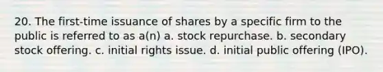 20. The first-time issuance of shares by a specific firm to the public is referred to as a(n)​ a. ​stock repurchase. b. ​secondary stock offering. c. ​initial rights issue. d. ​initial public offering (IPO).