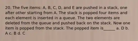 20. The five items: A, B, C, D, and E are pushed in a stack, one after other starting from A. The stack is popped four items and each element is inserted in a queue. The two elements are deleted from the queue and pushed back on the stack. Now one item is popped from the stack. The popped item is______ a. D b. A c. B d. C