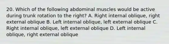 20. Which of the following abdominal muscles would be active during trunk rotation to the right? A. Right internal oblique, right external oblique B. Left internal oblique, left external oblique C. Right internal oblique, left external oblique D. Left internal oblique, right external oblique