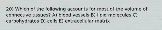 20) Which of the following accounts for most of the volume of <a href='https://www.questionai.com/knowledge/kYDr0DHyc8-connective-tissue' class='anchor-knowledge'>connective tissue</a>s? A) <a href='https://www.questionai.com/knowledge/kZJ3mNKN7P-blood-vessels' class='anchor-knowledge'>blood vessels</a> B) lipid molecules C) carbohydrates D) cells E) extracellular matrix