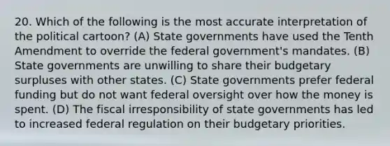 20. Which of the following is the most accurate interpretation of the political cartoon? (A) State governments have used the Tenth Amendment to override the federal government's mandates. (B) State governments are unwilling to share their budgetary surpluses with other states. (C) State governments prefer federal funding but do not want federal oversight over how the money is spent. (D) The fiscal irresponsibility of state governments has led to increased federal regulation on their budgetary priorities.