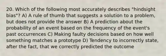 20. Which of the following most accurately describes "hindsight bias"? A) A rule of thumb that suggests a solution to a problem, but does not provide the answer B) A prediction about the probability of an event based on the frequency of the event's past occurrences C) Making faulty decisions based on how well something matches a prototype D) Tendency to incorrectly state, after the fact, that we correctly predicted the outcome