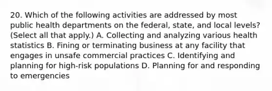 20. Which of the following activities are addressed by most public health departments on the federal, state, and local levels? (Select all that apply.) A. Collecting and analyzing various health statistics B. Fining or terminating business at any facility that engages in unsafe commercial practices C. Identifying and planning for high-risk populations D. Planning for and responding to emergencies