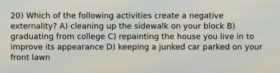 20) Which of the following activities create a negative externality? A) cleaning up the sidewalk on your block B) graduating from college C) repainting the house you live in to improve its appearance D) keeping a junked car parked on your front lawn