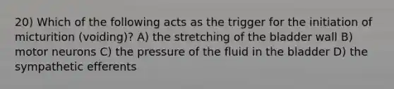 20) Which of the following acts as the trigger for the initiation of micturition (voiding)? A) the stretching of the bladder wall B) motor neurons C) the pressure of the fluid in the bladder D) the sympathetic efferents