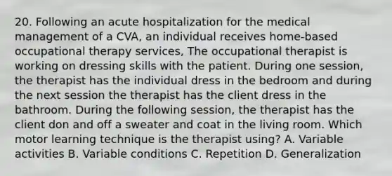 20. Following an acute hospitalization for the medical management of a CVA, an individual receives home-based occupational therapy services, The occupational therapist is working on dressing skills with the patient. During one session, the therapist has the individual dress in the bedroom and during the next session the therapist has the client dress in the bathroom. During the following session, the therapist has the client don and off a sweater and coat in the living room. Which motor learning technique is the therapist using? A. Variable activities B. Variable conditions C. Repetition D. Generalization