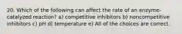 20. Which of the following can affect the rate of an enzyme-catalyzed reaction? a) competitive inhibitors b) noncompetitive inhibitors c) pH d) temperature e) All of the choices are correct.