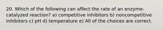 20. Which of the following can affect the rate of an enzyme-catalyzed reaction? a) competitive inhibitors b) noncompetitive inhibitors c) pH d) temperature e) All of the choices are correct.