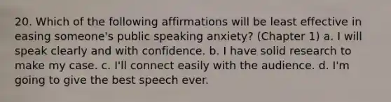 20. Which of the following affirmations will be least effective in easing someone's public speaking anxiety? (Chapter 1) a. I will speak clearly and with confidence. b. I have solid research to make my case. c. I'll connect easily with the audience. d. I'm going to give the best speech ever.