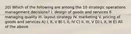 20) Which of the following are among the 10 strategic operations management decisions? I. design of goods and services II. managing quality III. layout strategy IV. marketing V. pricing of goods and services A) I, II, V B) I, II, IV C) II, III, V D) I, II, III E) All of the above