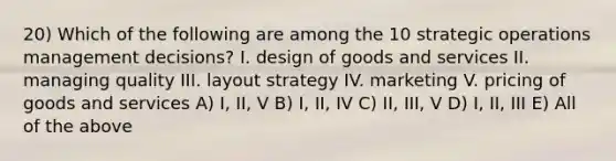 20) Which of the following are among the 10 strategic operations management decisions? I. design of goods and services II. managing quality III. layout strategy IV. marketing V. pricing of goods and services A) I, II, V B) I, II, IV C) II, III, V D) I, II, III E) All of the above