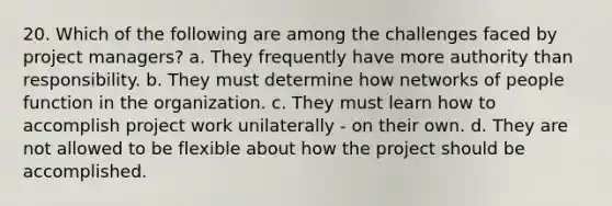 20. Which of the following are among the challenges faced by project managers? a. They frequently have more authority than responsibility. b. They must determine how networks of people function in the organization. c. They must learn how to accomplish project work unilaterally - on their own. d. They are not allowed to be flexible about how the project should be accomplished.