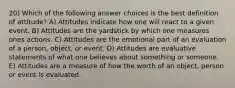 20) Which of the following answer choices is the best definition of attitude? A) Attitudes indicate how one will react to a given event. B) Attitudes are the yardstick by which one measures ones actions. C) Attitudes are the emotional part of an evaluation of a person, object, or event. D) Attitudes are evaluative statements of what one believes about something or someone. E) Attitudes are a measure of how the worth of an object, person or event is evaluated.