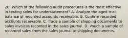 20. Which of the following audit procedures is the most effective in testing sales for understatement? A. Analyze the aged trial balance of recorded accounts receivable. B. Confirm recorded accounts receivable. C. Trace a sample of shipping documents to sales invoices recorded in the sales journal. D. Vouch a sample of recorded sales from the sales journal to shipping documents.