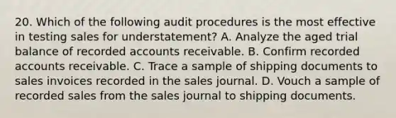 20. Which of the following audit procedures is the most effective in testing sales for understatement? A. Analyze the aged trial balance of recorded accounts receivable. B. Confirm recorded accounts receivable. C. Trace a sample of shipping documents to sales invoices recorded in the sales journal. D. Vouch a sample of recorded sales from the sales journal to shipping documents.