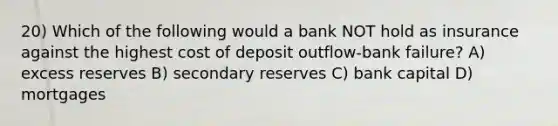 20) Which of the following would a bank NOT hold as insurance against the highest cost of deposit outflow-bank failure? A) excess reserves B) secondary reserves C) bank capital D) mortgages