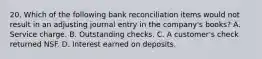 20. Which of the following bank reconciliation items would not result in an adjusting journal entry in the company's books? A. Service charge. B. Outstanding checks. C. A customer's check returned NSF. D. Interest earned on deposits.