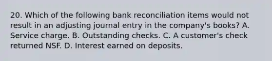 20. Which of the following bank reconciliation items would not result in an adjusting journal entry in the company's books? A. Service charge. B. Outstanding checks. C. A customer's check returned NSF. D. Interest earned on deposits.