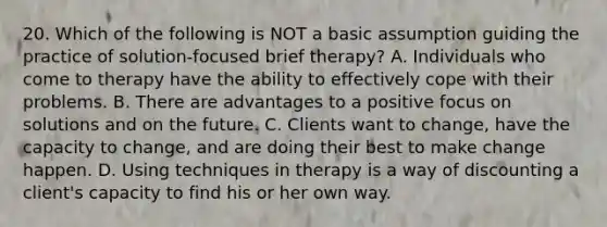 20. Which of the following is NOT a basic assumption guiding the practice of solution-focused brief therapy? A. Individuals who come to therapy have the ability to effectively cope with their problems. B. There are advantages to a positive focus on solutions and on the future. C. Clients want to change, have the capacity to change, and are doing their best to make change happen. D. Using techniques in therapy is a way of discounting a client's capacity to find his or her own way.