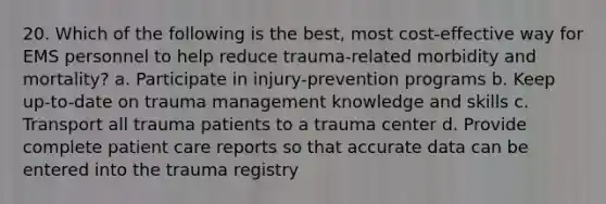 20. Which of the following is the best, most cost-effective way for EMS personnel to help reduce trauma-related morbidity and mortality? a. Participate in injury-prevention programs b. Keep up-to-date on trauma management knowledge and skills c. Transport all trauma patients to a trauma center d. Provide complete <a href='https://www.questionai.com/knowledge/kbiTbGs3vS-patient-care' class='anchor-knowledge'>patient care</a> reports so that accurate data can be entered into the trauma registry