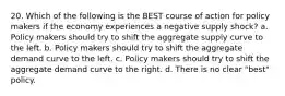 20. Which of the following is the BEST course of action for policy makers if the economy experiences a negative supply shock? a. Policy makers should try to shift the aggregate supply curve to the left. b. Policy makers should try to shift the aggregate demand curve to the left. c. Policy makers should try to shift the aggregate demand curve to the right. d. There is no clear "best" policy.