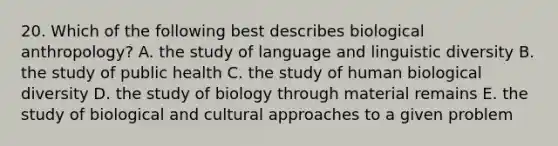 20. Which of the following best describes biological anthropology? A. the study of language and linguistic diversity B. the study of public health C. the study of human biological diversity D. the study of biology through material remains E. the study of biological and cultural approaches to a given problem