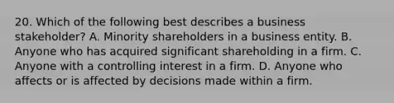 20. Which of the following best describes a business stakeholder? A. Minority shareholders in a business entity. B. Anyone who has acquired significant shareholding in a firm. C. Anyone with a controlling interest in a firm. D. Anyone who affects or is affected by decisions made within a firm.