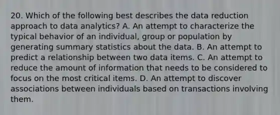 20. Which of the following best describes the data reduction approach to data analytics? A. An attempt to characterize the typical behavior of an individual, group or population by generating summary statistics about the data. B. An attempt to predict a relationship between two data items. C. An attempt to reduce the amount of information that needs to be considered to focus on the most critical items. D. An attempt to discover associations between individuals based on transactions involving them.