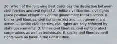 20. Which of the following best describes the distinction between civil liberties and civil rights? A. Unlike civil liberties, civil rights place positive obligations on the government to take action. B. Unlike civil liberties, civil rights restrict and limit government action. C. Unlike civil liberties, civil rights are only enforced by state governments. D. Unlike civil liberties, civil rights protect corporations as well as individuals. E. Unlike civil liberties, civil rights have no basis in the Constitution.