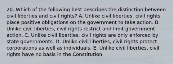 20. Which of the following best describes the distinction between civil liberties and civil rights? A. Unlike civil liberties, civil rights place positive obligations on the government to take action. B. Unlike civil liberties, civil rights restrict and limit government action. C. Unlike civil liberties, civil rights are only enforced by state governments. D. Unlike civil liberties, civil rights protect corporations as well as individuals. E. Unlike civil liberties, civil rights have no basis in the Constitution.