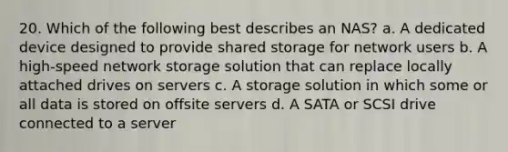 20. Which of the following best describes an NAS? a. A dedicated device designed to provide shared storage for network users b. A high-speed network storage solution that can replace locally attached drives on servers c. A storage solution in which some or all data is stored on offsite servers d. A SATA or SCSI drive connected to a server