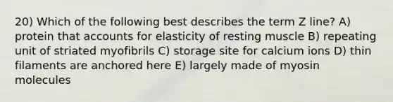 20) Which of the following best describes the term Z line? A) protein that accounts for elasticity of resting muscle B) repeating unit of striated myofibrils C) storage site for calcium ions D) thin filaments are anchored here E) largely made of myosin molecules