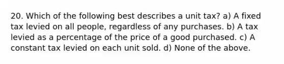 20. Which of the following best describes a unit tax? a) A fixed tax levied on all people, regardless of any purchases. b) A tax levied as a percentage of the price of a good purchased. c) A constant tax levied on each unit sold. d) None of the above.