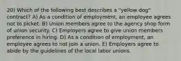 20) Which of the following best describes a "yellow dog" contract? A) As a condition of employment, an employee agrees not to picket. B) Union members agree to the agency shop form of union security. C) Employers agree to give union members preference in hiring. D) As a condition of employment, an employee agrees to not join a union. E) Employers agree to abide by the guidelines of the local labor unions.