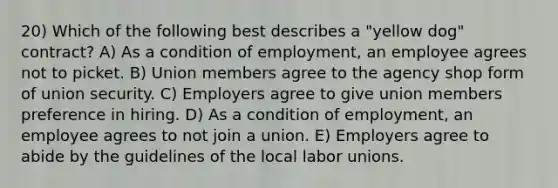 20) Which of the following best describes a "yellow dog" contract? A) As a condition of employment, an employee agrees not to picket. B) Union members agree to the agency shop form of union security. C) Employers agree to give union members preference in hiring. D) As a condition of employment, an employee agrees to not join a union. E) Employers agree to abide by the guidelines of the local labor unions.