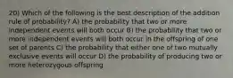 20) Which of the following is the best description of the addition rule of probability? A) the probability that two or more independent events will both occur B) the probability that two or more independent events will both occur in the offspring of one set of parents C) the probability that either one of two mutually exclusive events will occur D) the probability of producing two or more heterozygous offspring