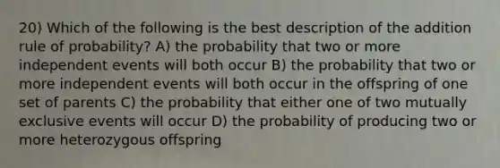 20) Which of the following is the best description of the addition rule of probability? A) the probability that two or more independent events will both occur B) the probability that two or more independent events will both occur in the offspring of one set of parents C) the probability that either one of two mutually exclusive events will occur D) the probability of producing two or more heterozygous offspring